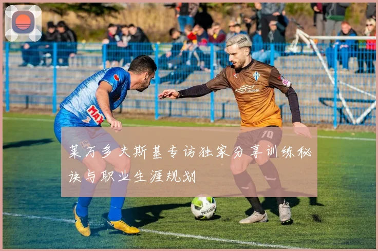 莱万多夫斯基专访独家分享训练秘诀与职业生涯规划