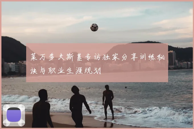 莱万多夫斯基专访独家分享训练秘诀与职业生涯规划